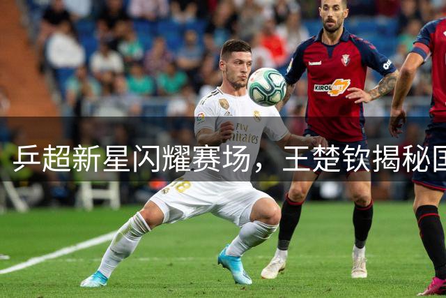 乒超新星闪耀赛场，王楚钦揭秘国乒梯队建设新战略