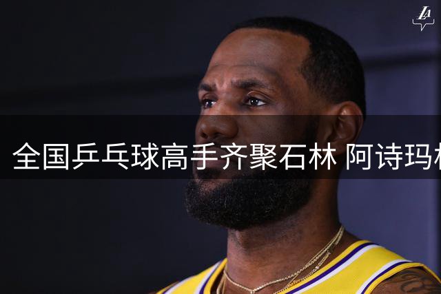 全国乒乓球高手齐聚石林 阿诗玛杯赛事带动文旅融合发展