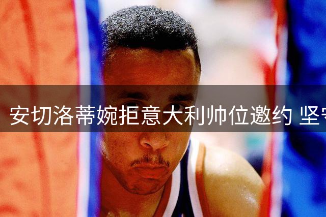 安切洛蒂婉拒意大利帅位邀约 坚守巴西队至2030年承诺