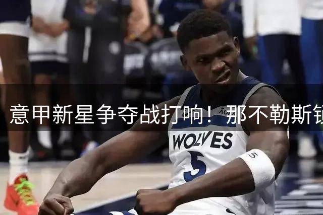 意甲新星争夺战打响！那不勒斯锁定莱切铁闸 2000万标价成关键