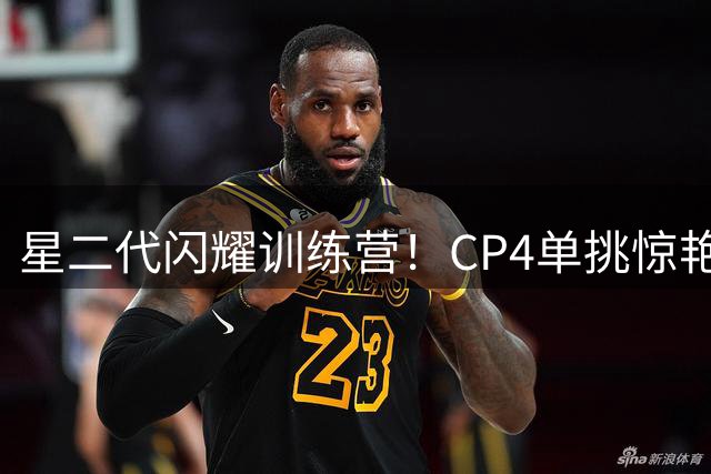 星二代闪耀训练营！CP4单挑惊艳全场 完美继承保罗篮球基因