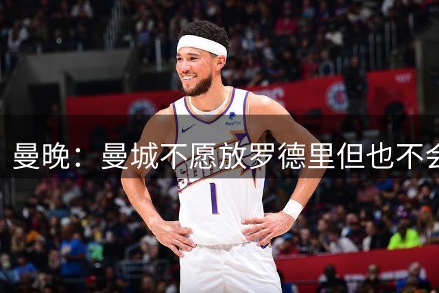 曼晚：曼城不愿放罗德里但也不会阻拦，将要求至少6000万镑转会费