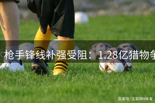 枪手锋线补强受阻：1.28亿猎物争夺战陷入僵局