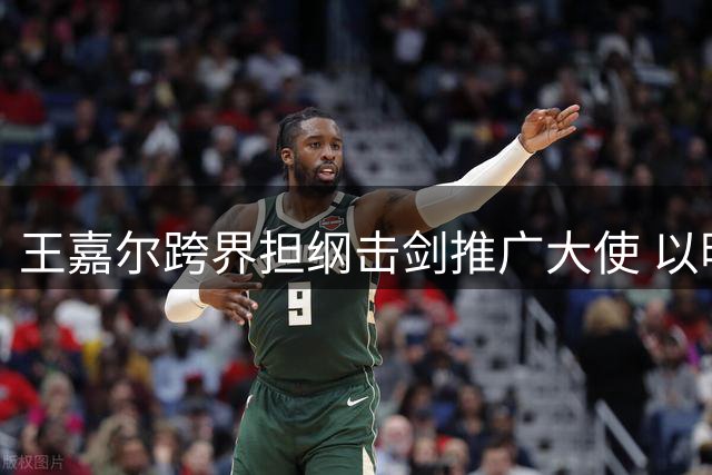 王嘉尔跨界担纲击剑推广大使 以明星效应带动体育新风尚