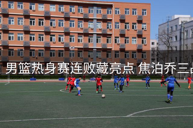 男篮热身赛连败藏亮点 焦泊乔三战高效39+16成惊喜