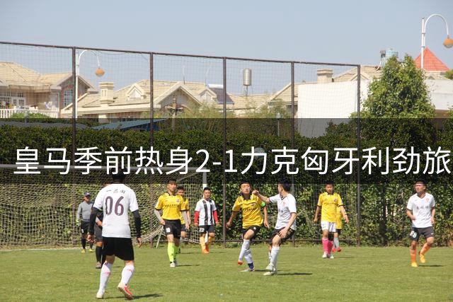 皇马季前热身2-1力克匈牙利劲旅 新援锋线组合初显威力