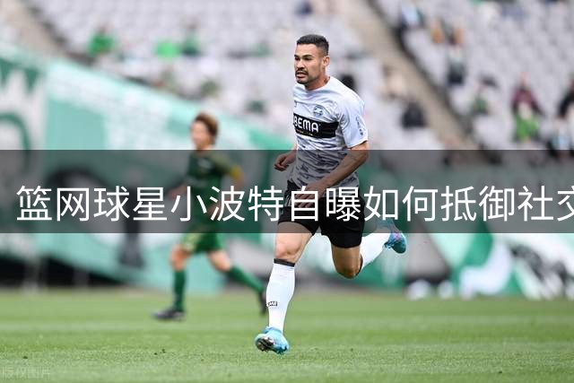 篮网球星小波特自曝如何抵御社交媒体诱惑