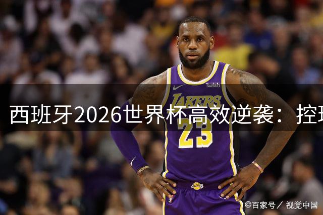 西班牙2026世界杯高效逆袭：控球战术革新下的进攻风暴