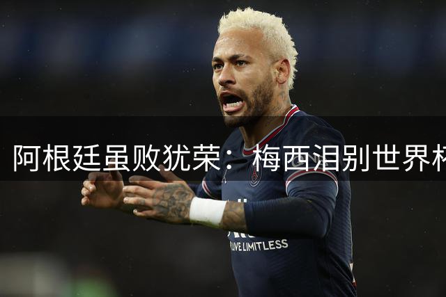 阿根廷虽败犹荣：梅西泪别世界杯 全国媒体集体致敬英雄之师