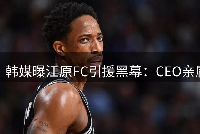 韩媒曝江原FC引援黑幕：CEO亲属涉嫌操控天价转会
