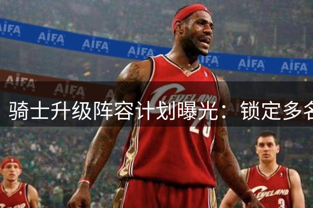 骑士升级阵容计划曝光：锁定多名超级球星补强